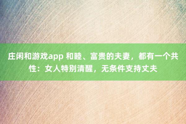 莊閑和游戲app 和睦、富貴的夫妻，都有一個共性：女人特別清醒，無條件支持丈夫