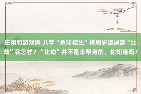 莊閑和游戲網 八字“殺印相生”格局歲運遇到“比劫”會怎樣？“比劫”并不是來幫身的，你知道嗎？