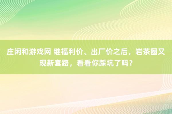 莊閑和游戲網 繼福利價、出廠價之后,巖茶圈又現新套路,看看你踩坑了嗎?