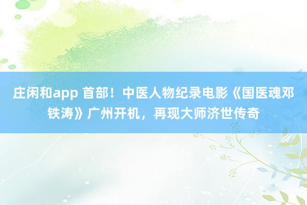 莊閑和app 首部！中醫人物紀錄電影《國醫魂鄧鐵濤》廣州開機，再現大師濟世傳奇