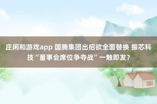莊閑和游戲app 國騰集團出招欲全面替換 振芯科技“董事會席位爭奪戰”一觸即發?