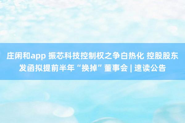 莊閑和app 振芯科技控制權(quán)之爭白熱化 控股股東發(fā)函擬提前半年“換掉”董事會(huì) | 速讀公告