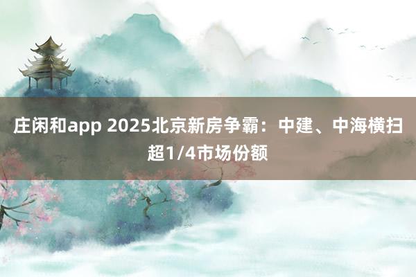 莊閑和app 2025北京新房爭霸：中建、中海橫掃超1/4市場份額