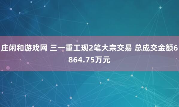 莊閑和游戲網 三一重工現(xiàn)2筆大宗交易 總成交金額6864.75萬元
