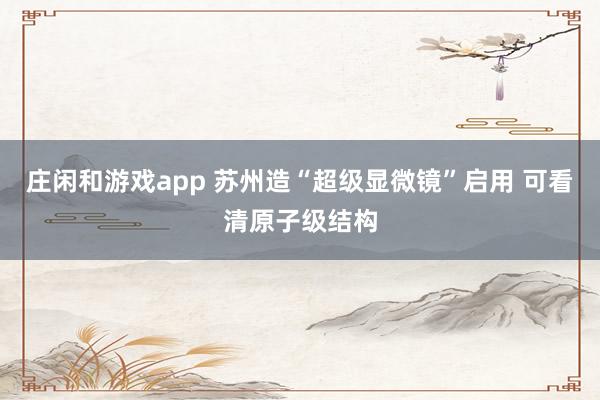 莊閑和游戲app 蘇州造“超級顯微鏡”啟用 可看清原子級結構