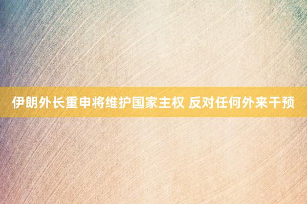 伊朗外長重申將維護(hù)國家主權(quán) 反對任何外來干預(yù)