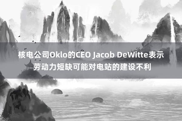 核電公司Oklo的CEO Jacob DeWitte表示 勞動力短缺可能對電站的建設(shè)不利