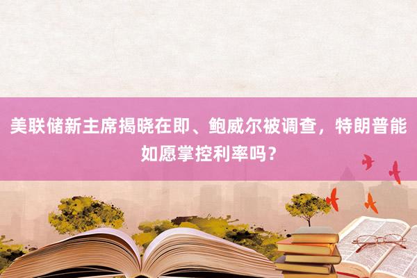 美聯(lián)儲新主席揭曉在即、鮑威爾被調(diào)查，特朗普能如愿掌控利率嗎？