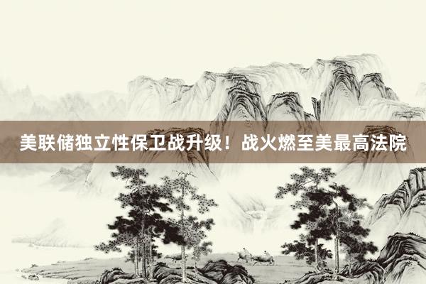 美聯(lián)儲獨(dú)立性保衛(wèi)戰(zhàn)升級!戰(zhàn)火燃至美最高法院