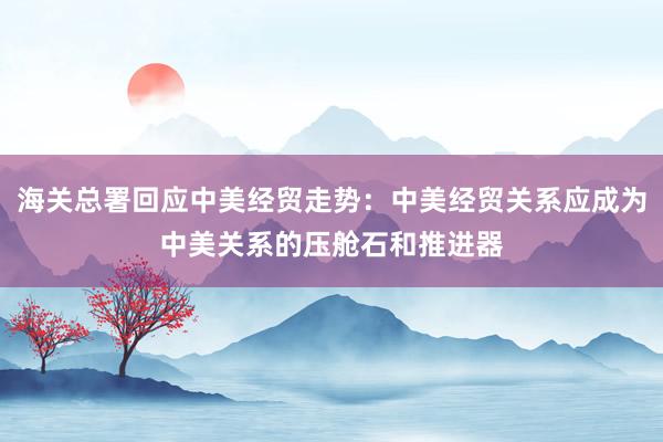 海關(guān)總署回應中美經(jīng)貿(mào)走勢：中美經(jīng)貿(mào)關(guān)系應成為中美關(guān)系的壓艙石和推進器