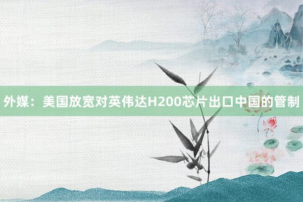 外媒:美國放寬對(duì)英偉達(dá)H200芯片出口中國的管制