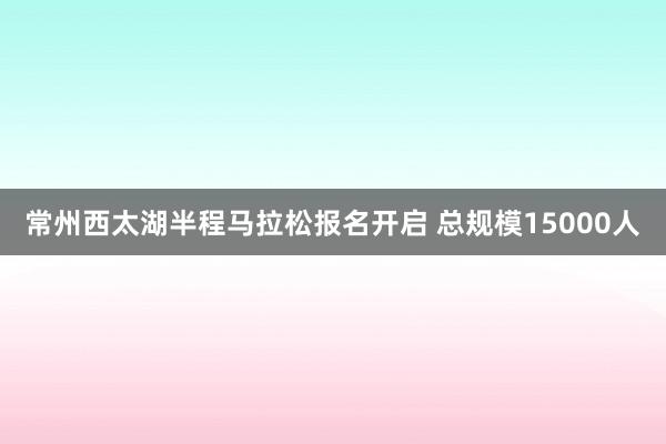 常州西太湖半程馬拉松報名開啟 總規模15000人