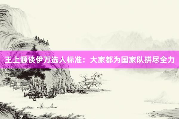 王上源談伊萬選人標(biāo)準(zhǔn):大家都為國(guó)家隊(duì)拼盡全力