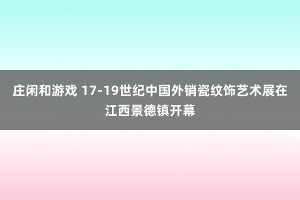 莊閑和游戲 17-19世紀(jì)中國(guó)外銷瓷紋飾藝術(shù)展在江西景德鎮(zhèn)開幕