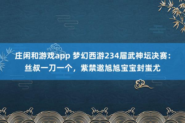 莊閑和游戲app 夢幻西游234屆武神壇決賽:絲叔一刀一個,紫禁邀旭旭寶寶封蚩尤