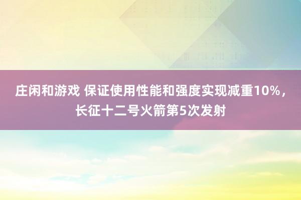 莊閑和游戲 保證使用性能和強(qiáng)度實(shí)現(xiàn)減重10%,長征十二號(hào)火箭第5次發(fā)射