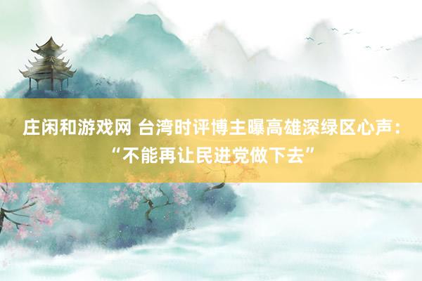莊閑和游戲網(wǎng) 臺灣時評博主曝高雄深綠區(qū)心聲:“不能再讓民進(jìn)黨做下去”