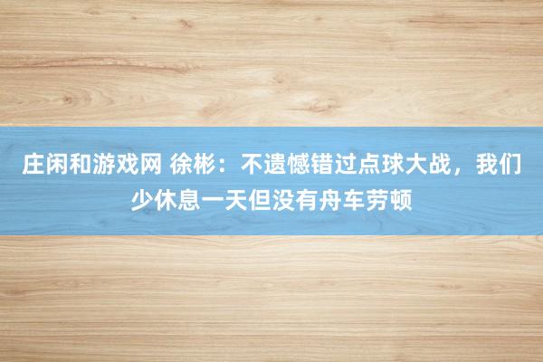 莊閑和游戲網(wǎng) 徐彬：不遺憾錯過點球大戰(zhàn)，我們少休息一天但沒有舟車勞頓