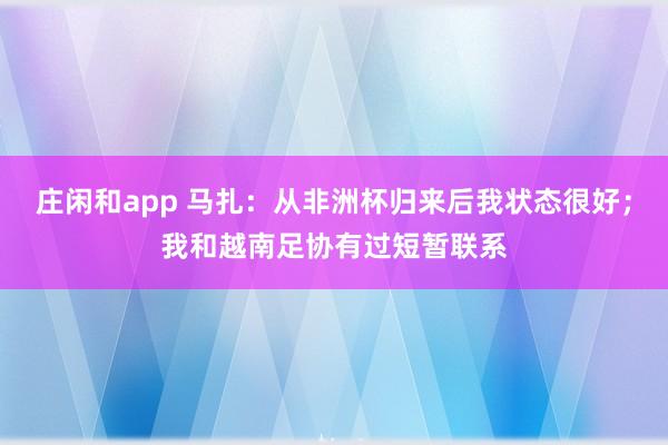 莊閑和app 馬扎:從非洲杯歸來后我狀態很好;我和越南足協有過短暫聯系
