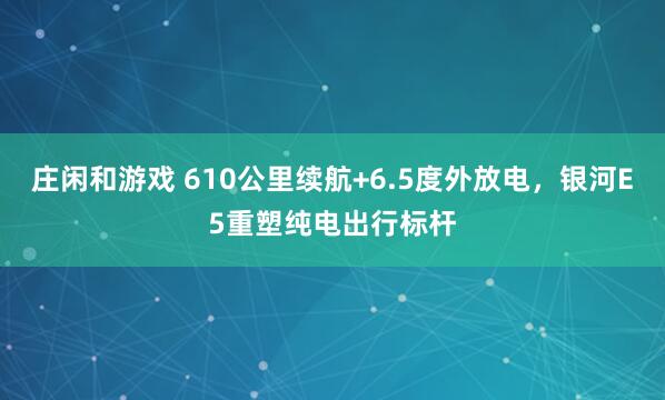 莊閑和游戲 610公里續航+6.5度外放電，銀河E5重塑純電出行標桿