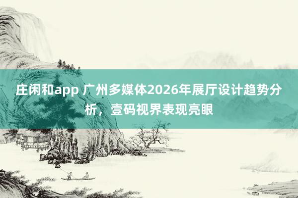 莊閑和app 廣州多媒體2026年展廳設(shè)計(jì)趨勢(shì)分析,壹碼視界表現(xiàn)亮眼