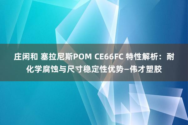 莊閑和 塞拉尼斯POM CE66FC 特性解析：耐化學腐蝕與尺寸穩定性優勢—偉才塑膠