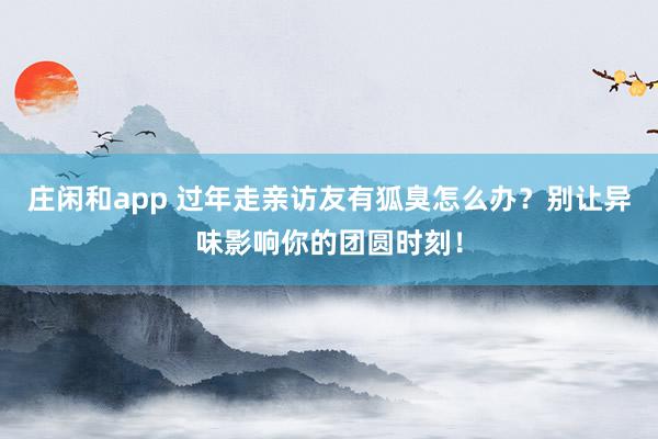 莊閑和app 過年走親訪友有狐臭怎么辦？別讓異味影響你的團(tuán)圓時(shí)刻！