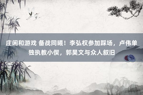 莊閑和游戲 備戰同曦！李弘權參加踩場，盧偉單獨執教小偰，郭昊文與眾人敘舊