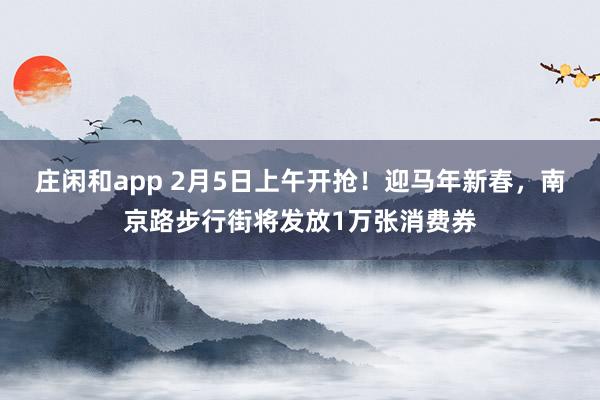 莊閑和app 2月5日上午開搶！迎馬年新春，南京路步行街將發放1萬張消費券
