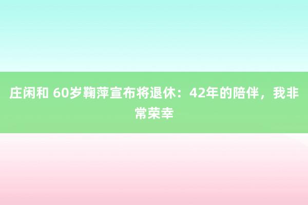 莊閑和 60歲鞠萍宣布將退休：42年的陪伴，我非常榮幸