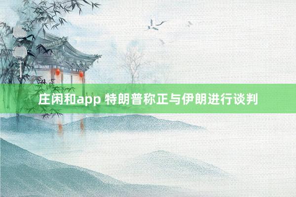 莊閑和app 特朗普稱正與伊朗進行談判