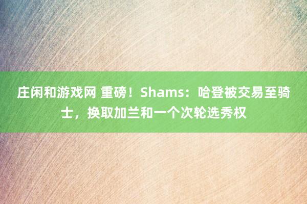 莊閑和游戲網(wǎng) 重磅！Shams：哈登被交易至騎士，換取加蘭和一個次輪選秀權(quán)