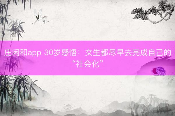 莊閑和app 30歲感悟：女生都盡早去完成自己的“社會化”