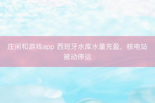 莊閑和游戲app 西班牙水庫水量充盈,核電站被動停運