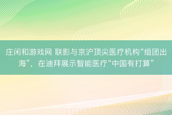 莊閑和游戲網 聯影與京滬頂尖醫(yī)療機構“組團出海”,在迪拜展示智能醫(yī)療“中國有打算”