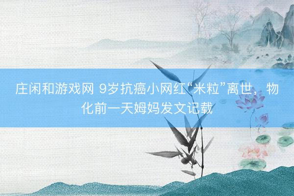 莊閑和游戲網(wǎng) 9歲抗癌小網(wǎng)紅“米?！彪x世，物化前一天姆媽發(fā)文記載