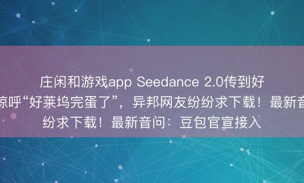 莊閑和游戲app Seedance 2.0傳到好意思國，導演用后驚呼“好萊塢完蛋了”，異邦網友紛紛求下載！最新音問：豆包官宣接入