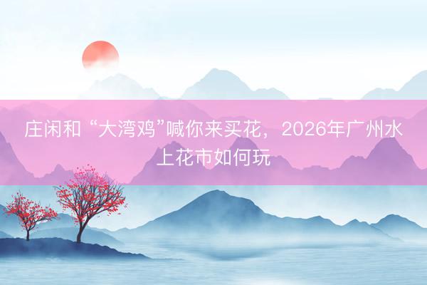 莊閑和 “大灣雞”喊你來買花,2026年廣州水上花市如何玩